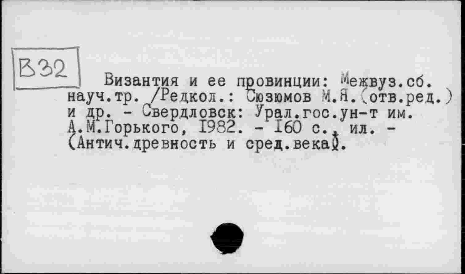 ﻿В 2>2.
_ Византия и ее провинции: ^ежвуз.сб. науч.тр. /Редкол.: иозюмов М.Я.(отв.ред.) и др. - Свердловск: Урал.гос.ун-т им.
А.М.Горького, 1982. - 160 с., ил. -(Антич.древность и сред.векау.